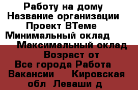 Работу на дому › Название организации ­ Проект ВТеме  › Минимальный оклад ­ 600 › Максимальный оклад ­ 3 000 › Возраст от ­ 18 - Все города Работа » Вакансии   . Кировская обл.,Леваши д.